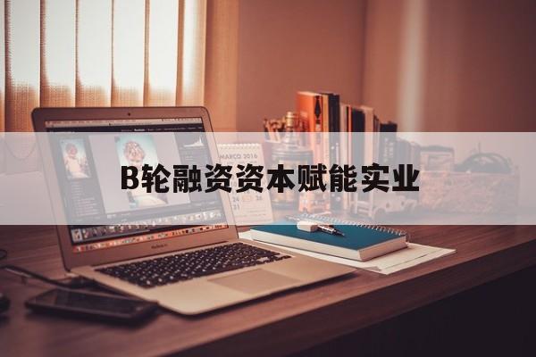 廊坊市B轮融资资本赋能实业(b轮融资公司值得工作吗)