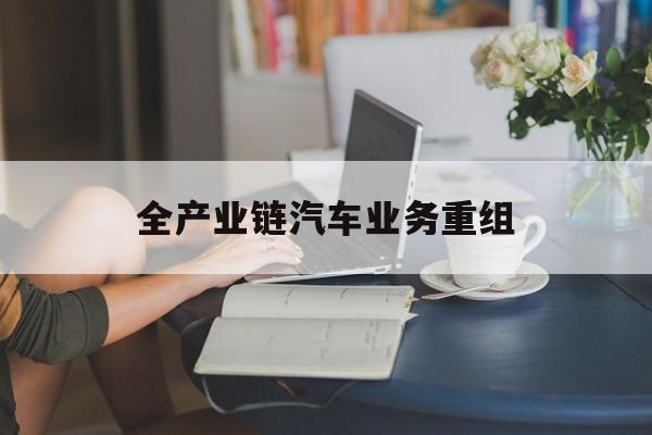 廊坊市全产业链汽车业务重组(全产业链汽车业务重组的意义)